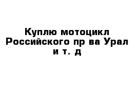 Куплю мотоцикл Российского пр-ва Урал и т. д